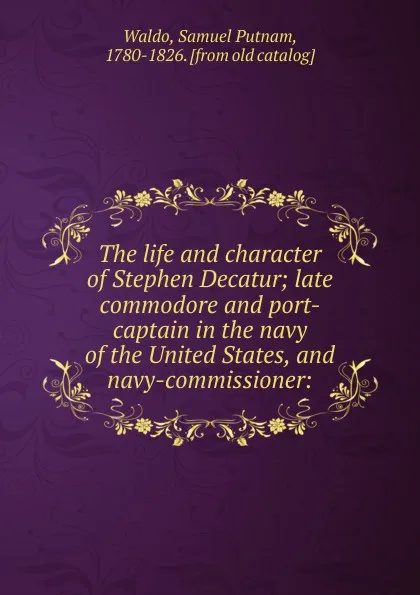 Обложка книги The life and character of Stephen Decatur; late commodore and port-captain in the navy of the United States, and navy-commissioner:, Samuel Putnam Waldo