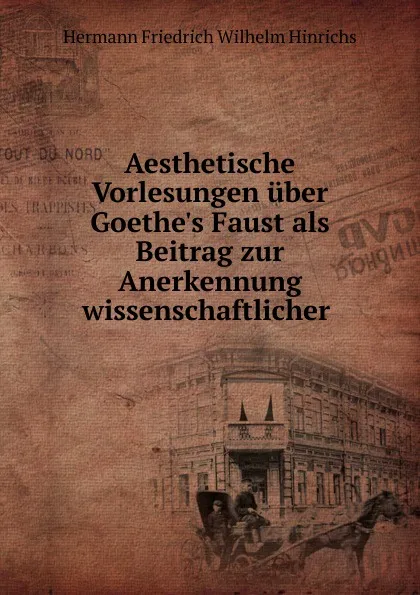 Обложка книги Aesthetische Vorlesungen uber Goethe.s Faust als Beitrag zur Anerkennung wissenschaftlicher ., Hermann Friedrich Wilhelm Hinrichs