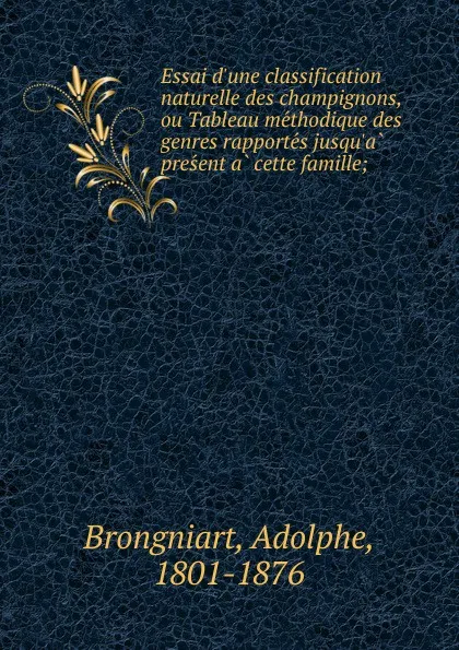 Обложка книги Essai d.une classification naturelle des champignons, ou Tableau methodique des genres rapportes jusqu.a present a cette famille;, Adolphe Brongniart