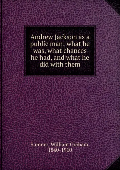 Обложка книги Andrew Jackson as a public man; what he was, what chances he had, and what he did with them, William Graham Sumner