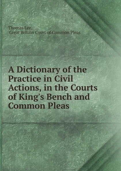 Обложка книги A Dictionary of the Practice in Civil Actions, in the Courts of King.s Bench and Common Pleas ., Thomas Lee