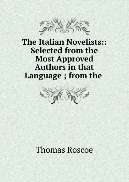 Обложка книги The Italian Novelists:: Selected from the Most Approved Authors in that Language ; from the ., Thomas Roscoe