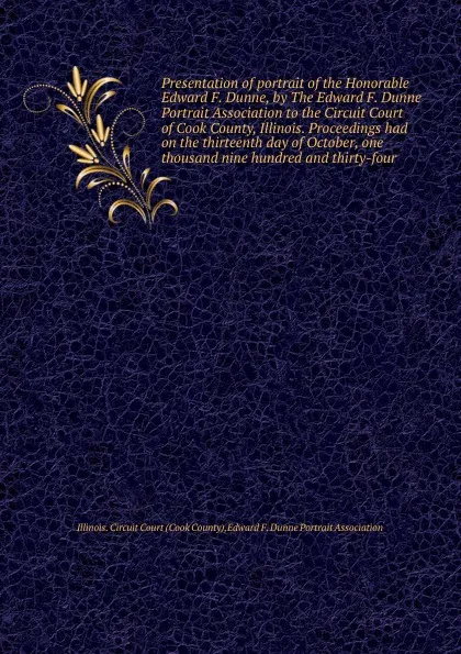 Обложка книги Presentation of portrait of the Honorable Edward F. Dunne, by The Edward F. Dunne Portrait Association to the Circuit Court of Cook County, Illinois. Proceedings had on the thirteenth day of October, one thousand nine hundred and thirty-four, Cook County