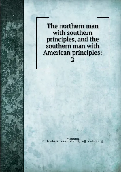 Обложка книги The northern man with southern principles, and the southern man with American principles:. 2, D.C. Republican committee of seventy-six Washington