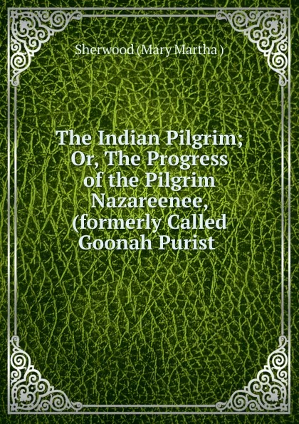 Обложка книги The Indian Pilgrim; Or, The Progress of the Pilgrim Nazareenee, (formerly Called Goonah Purist ., Sherwood Mary Martha