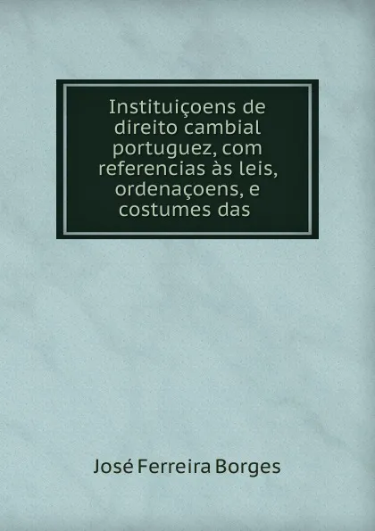 Обложка книги Instituicoens de direito cambial portuguez, com referencias as leis, ordenacoens, e costumes das ., José Ferreira Borges