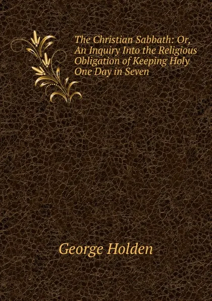 Обложка книги The Christian Sabbath: Or, An Inquiry Into the Religious Obligation of Keeping Holy One Day in Seven, George Holden