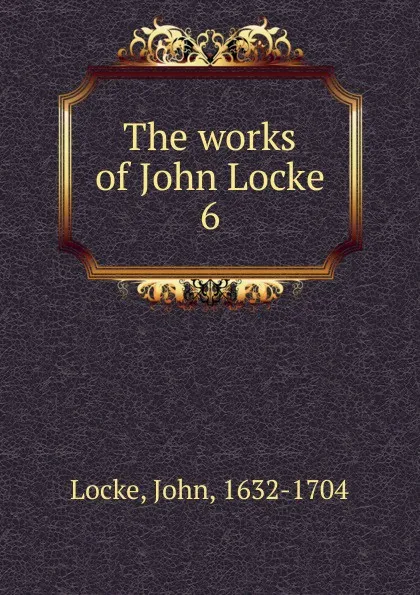 Обложка книги The works of John Locke. 6, John Locke