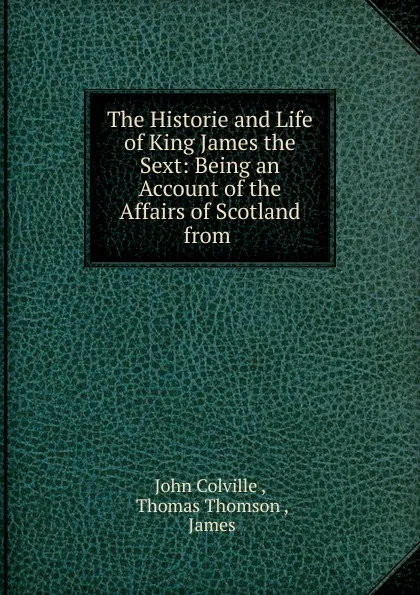 Обложка книги The Historie and Life of King James the Sext: Being an Account of the Affairs of Scotland from ., John Colville