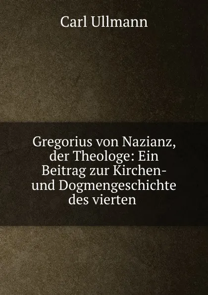 Обложка книги Gregorius von Nazianz, der Theologe: Ein Beitrag zur Kirchen- und Dogmengeschichte des vierten ., Carl Ullmann