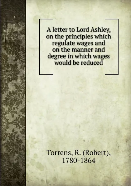 Обложка книги A letter to Lord Ashley, on the principles which regulate wages and on the manner and degree in which wages would be reduced, Robert Torrens