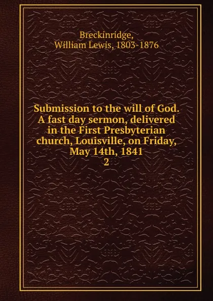 Обложка книги Submission to the will of God. A fast day sermon, delivered in the First Presbyterian church, Louisville, on Friday, May 14th, 1841. 2, William Lewis Breckinridge