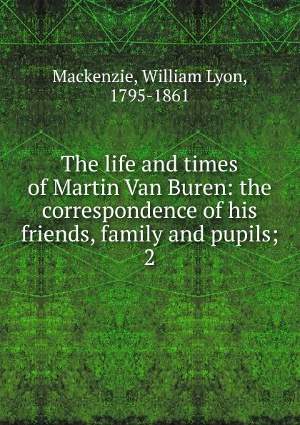 Обложка книги The life and times of Martin Van Buren: the correspondence of his friends, family and pupils;. 2, William Lyon Mackenzie