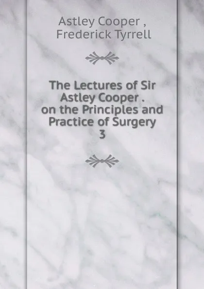 Обложка книги The Lectures of Sir Astley Cooper . on the Principles and Practice of Surgery. 3, Astley Cooper