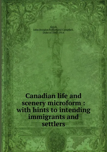 Обложка книги Canadian life and scenery microform : with hints to intending immigrants and settlers, John Douglas Sutherland Campbell Argyll