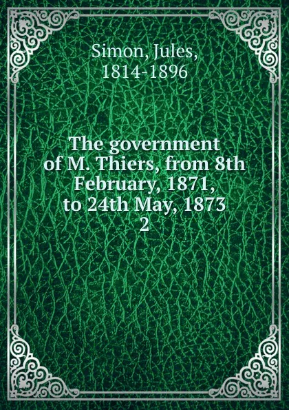 Обложка книги The government of M. Thiers, from 8th February, 1871, to 24th May, 1873. 2, Jules Simon