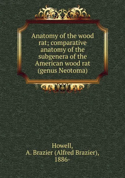 Обложка книги Anatomy of the wood rat; comparative anatomy of the subgenera of the American wood rat (genus Neotoma), Alfred Brazier Howell