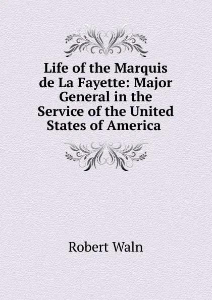 Обложка книги Life of the Marquis de La Fayette: Major General in the Service of the United States of America ., Robert Waln