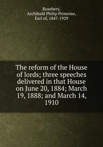 Обложка книги The reform of the House of lords; three speeches delivered in that House on June 20, 1884; March 19, 1888; and March 14, 1910, Archibald Philip Primrose Rosebery