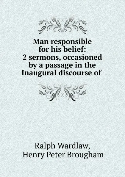 Обложка книги Man responsible for his belief: 2 sermons, occasioned by a passage in the Inaugural discourse of ., Ralph Wardlaw