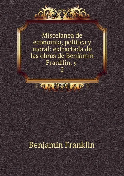 Обложка книги Miscelanea de economia, politica y moral: extractada de las obras de Benjamin Franklin, y . 2, B. Franklin