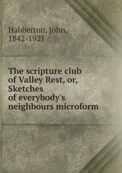 Обложка книги The scripture club of Valley Rest, or, Sketches of everybody.s neighbours microform, Habberton John