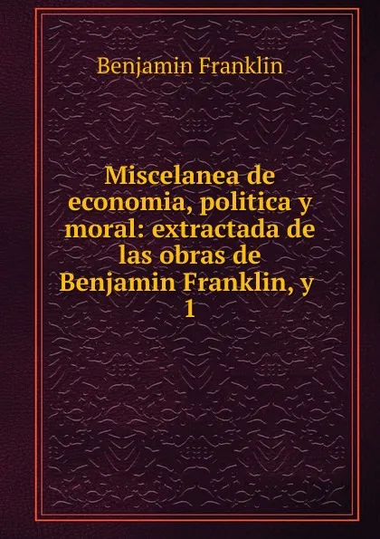 Обложка книги Miscelanea de economia, politica y moral: extractada de las obras de Benjamin Franklin, y . 1, B. Franklin