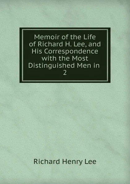 Обложка книги Memoir of the Life of Richard H. Lee, and His Correspondence with the Most Distinguished Men in . 2, Richard Henry Lee