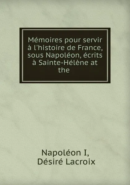 Обложка книги Memoires pour servir a l.histoire de France, sous Napoleon, ecrits a Sainte-Helene at the ., Napoléon I