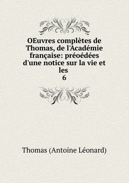 Обложка книги OEuvres completes de Thomas, de l.Academie francaise: preoedees d.une notice sur la vie et les . 6, Thomas Antoine Léonard