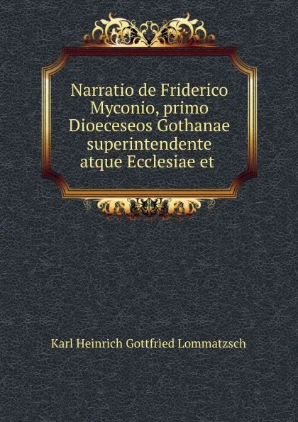 Обложка книги Narratio de Friderico Myconio, primo Dioeceseos Gothanae superintendente atque Ecclesiae et ., Karl Heinrich Gottfried Lommatzsch