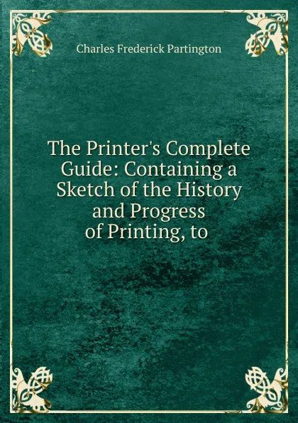 Обложка книги The Printer.s Complete Guide: Containing a Sketch of the History and Progress of Printing, to ., Charles Frederick Partington