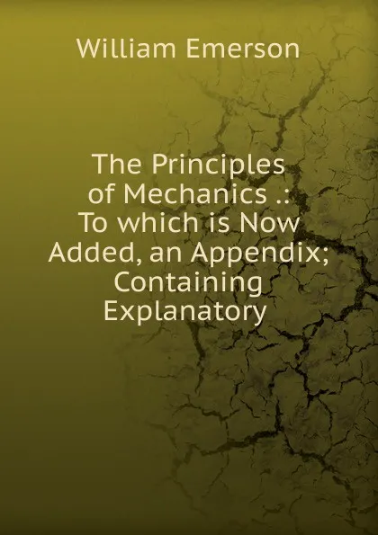 Обложка книги The Principles of Mechanics .: To which is Now Added, an Appendix; Containing Explanatory ., William Emerson