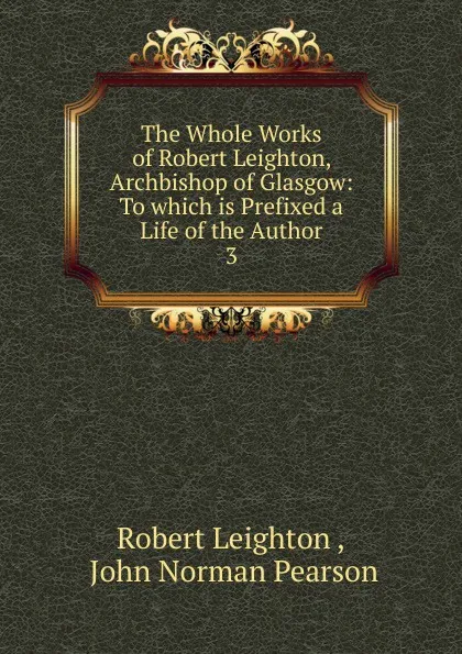 Обложка книги The Whole Works of Robert Leighton, Archbishop of Glasgow: To which is Prefixed a Life of the Author. 3, Robert Leighton