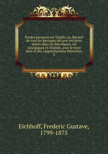 Обложка книги Etudes grecques sur Virgile, ou, Recueil de tous les passages des poetes grecs imites dans les Bucoliques, les Georgiques et l.Eneide, avec le texte latin et des rapprochemens litteraires;. 3, Frédéric Gustave Eichhoff