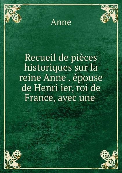 Обложка книги Recueil de pieces historiques sur la reine Anne . epouse de Henri ier, roi de France, avec une ., Anne