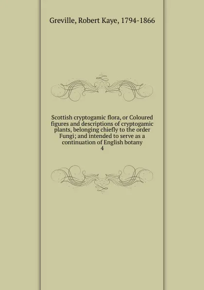 Обложка книги Scottish cryptogamic flora, or Coloured figures and descriptions of cryptogamic plants, belonging chiefly to the order Fungi; and intended to serve as a continuation of English botany. 4, Robert Kaye Greville