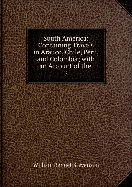 Обложка книги South America: Containing Travels in Arauco, Chile, Peru, and Colombia; with an Account of the . 3, William Bennet Stevenson