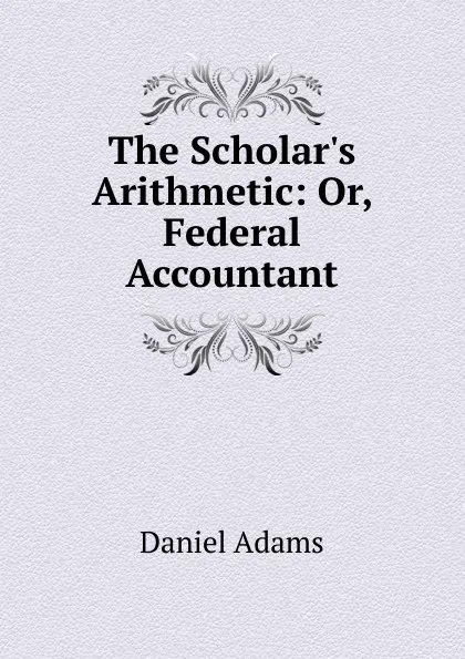 Обложка книги The Scholar.s Arithmetic: Or, Federal Accountant, Daniel Adams