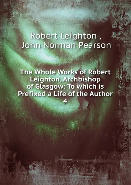 Обложка книги The Whole Works of Robert Leighton, Archbishop of Glasgow: To which is Prefixed a Life of the Author. 4, Robert Leighton