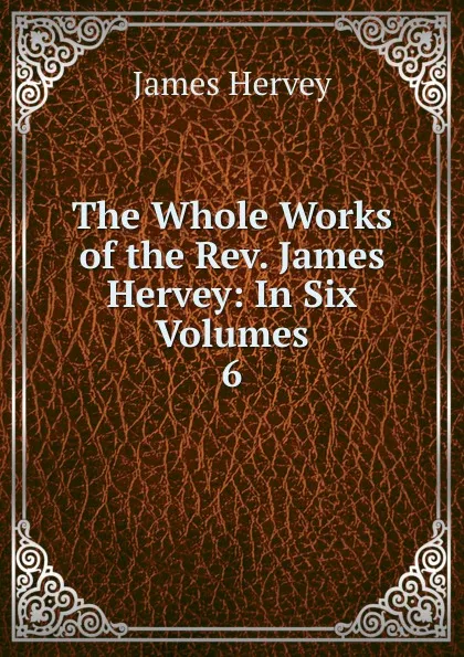 Обложка книги The Whole Works of the Rev. James Hervey: In Six Volumes. 6, James Hervey