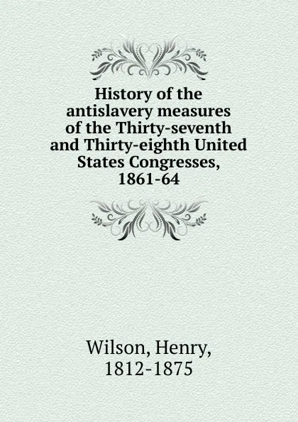 Обложка книги History of the antislavery measures of the Thirty-seventh and Thirty-eighth United States Congresses, 1861-64, Henry Wilson