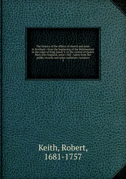 Обложка книги The history of the affairs of church and state in Scotland : from the beginning of the Reformation in the reign of King James V. to the retreat of Queen Mary into England, anno 1568 : taken from the public records and other authentic vouchers. 3, Robert Keith