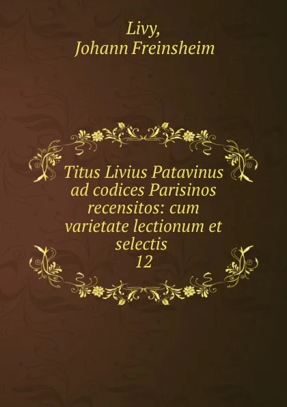 Обложка книги Titus Livius Patavinus ad codices Parisinos recensitos: cum varietate lectionum et selectis . 12, Johann Freinsheim Livy