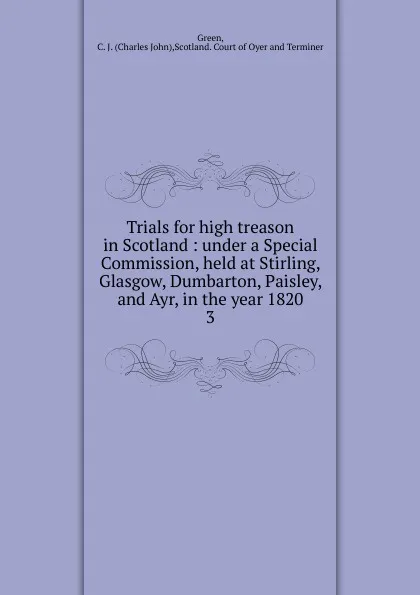 Обложка книги Trials for high treason in Scotland : under a Special Commission, held at Stirling, Glasgow, Dumbarton, Paisley, and Ayr, in the year 1820. 3, Charles John Green