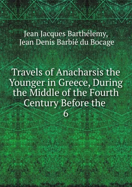 Обложка книги Travels of Anacharsis the Younger in Greece, During the Middle of the Fourth Century Before the . 6, Jean Jacques Barthélemy