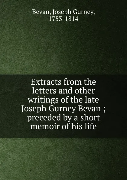 Обложка книги Extracts from the letters and other writings of the late Joseph Gurney Bevan ; preceded by a short memoir of his life, Joseph Gurney Bevan