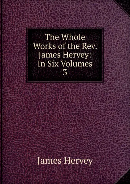 Обложка книги The Whole Works of the Rev. James Hervey: In Six Volumes. 3, James Hervey