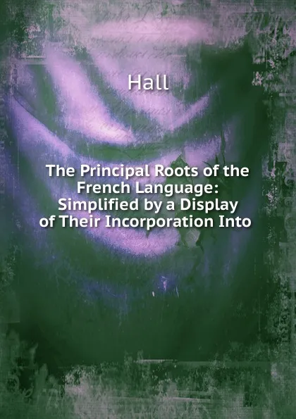 Обложка книги The Principal Roots of the French Language: Simplified by a Display of Their Incorporation Into ., Hall