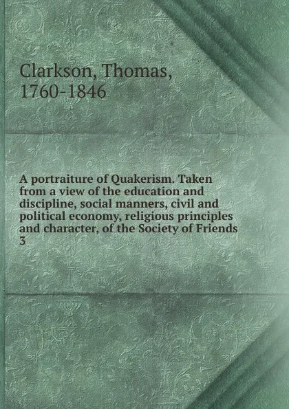 Обложка книги A portraiture of Quakerism. Taken from a view of the education and discipline, social manners, civil and political economy, religious principles and character, of the Society of Friends. 3, Thomas Clarkson